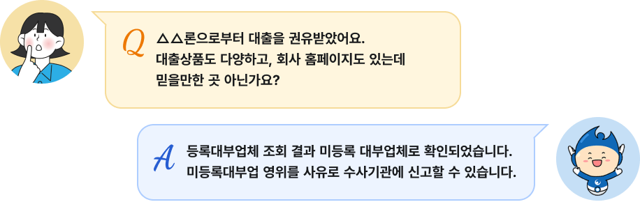 Q: △△론으로부터 대출을 권유받았어요. 대출상품도 다양하고, 회사 홈페이지도 있는데 믿을만한 곳 아닌가요?', A: '등록대부업체 조회 결과 미등록 대부업체로 확인되었습니다. 미등록대부업 영위를 사유로 수사기관에 신고할 수 있습니다.