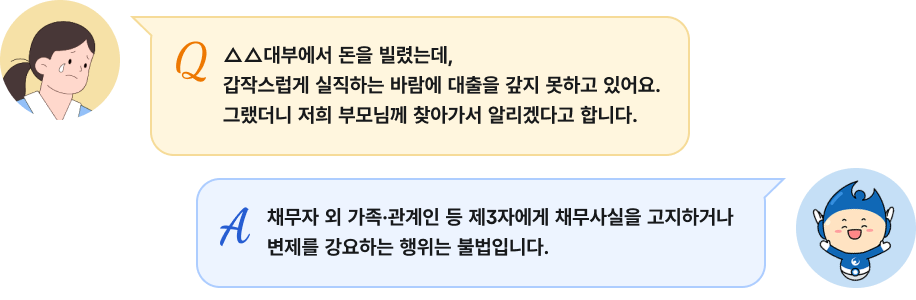 Q: '△△대부에서 돈을 빌렸는데, 갑작스럽게 실직하는 바람에 대출을 갚지 못하고 있어요. 그랬더니 저희 부모님께 찾아가서 알리겠다고 합니다.', A: '채무자 외 가족·관계인 등 제3자에게 채무사실을 고지하거나 변제를 강요하는 행위는 불법입니다.'